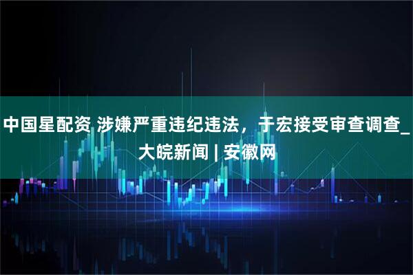 中国星配资 涉嫌严重违纪违法，于宏接受审查调查_大皖新闻 | 安徽网