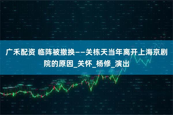 广禾配资 临阵被撤换——关栋天当年离开上海京剧院的原因_关怀_杨修_演出