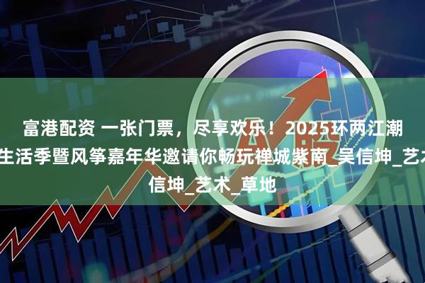 富港配资 一张门票，尽享欢乐！2025环两江潮流体育生活季暨风筝嘉年华邀请你畅玩禅城紫南_吴信坤_艺术_草地