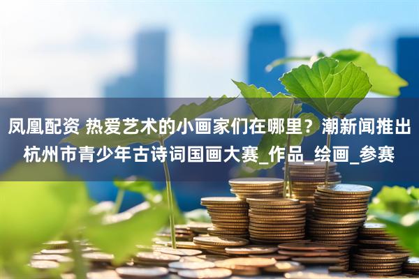 凤凰配资 热爱艺术的小画家们在哪里？潮新闻推出杭州市青少年古诗词国画大赛_作品_绘画_参赛