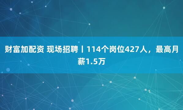 财富加配资 现场招聘丨114个岗位427人，最高月薪1.5万