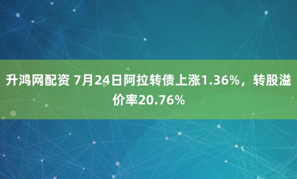 升鸿网配资 7月24日阿拉转债上涨1.36%，转股溢价率20.76%