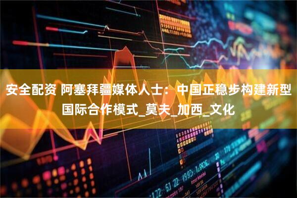 安全配资 阿塞拜疆媒体人士：中国正稳步构建新型国际合作模式_莫夫_加西_文化