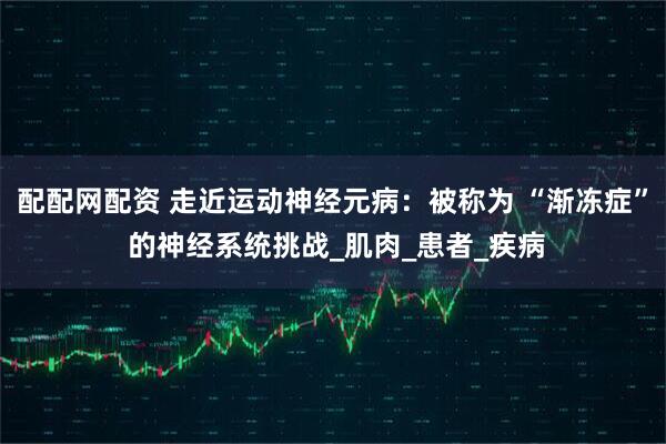 配配网配资 走近运动神经元病：被称为 “渐冻症” 的神经系统挑战_肌肉_患者_疾病