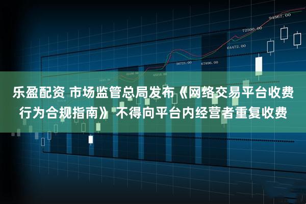乐盈配资 市场监管总局发布《网络交易平台收费行为合规指南》 不得向平台内经营者重复收费