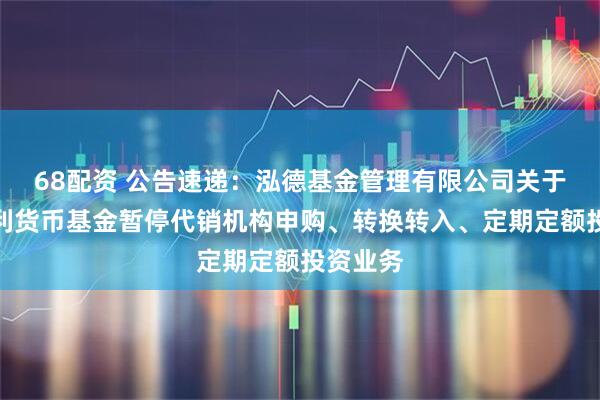 68配资 公告速递：泓德基金管理有限公司关于泓德添利货币基金暂停代销机构申购、转换转入、定期定额投资业务