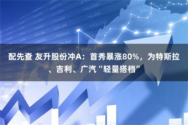 配先查 友升股份冲A：首秀暴涨80%，为特斯拉、吉利、广汽“轻量搭档”