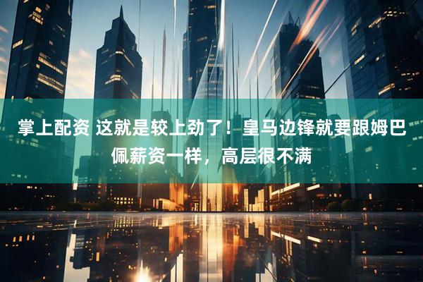 掌上配资 这就是较上劲了！皇马边锋就要跟姆巴佩薪资一样，高层很不满