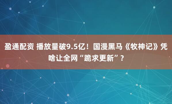 盈通配资 播放量破9.5亿！国漫黑马《牧神记》凭啥让全网“跪求更新”？