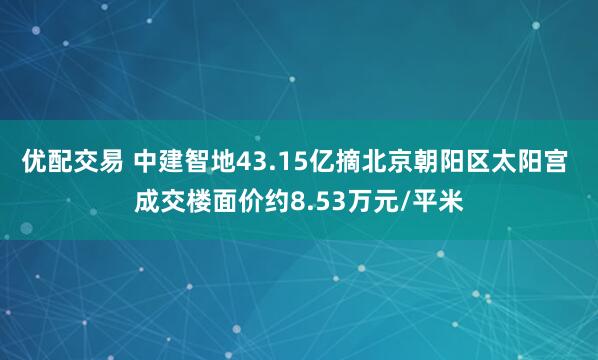 优配交易 中建智地43.15亿摘北京朝阳区太阳宫 成交楼面价约8.53万元/平米