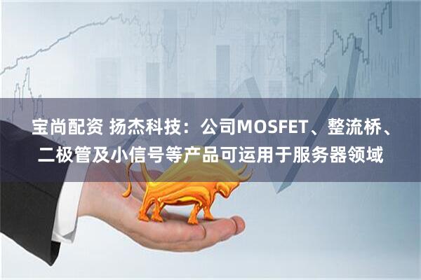 宝尚配资 扬杰科技：公司MOSFET、整流桥、二极管及小信号等产品可运用于服务器领域