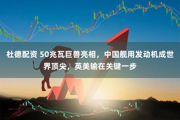 杜德配资 50兆瓦巨兽亮相，中国舰用发动机成世界顶尖，英美输在关键一步