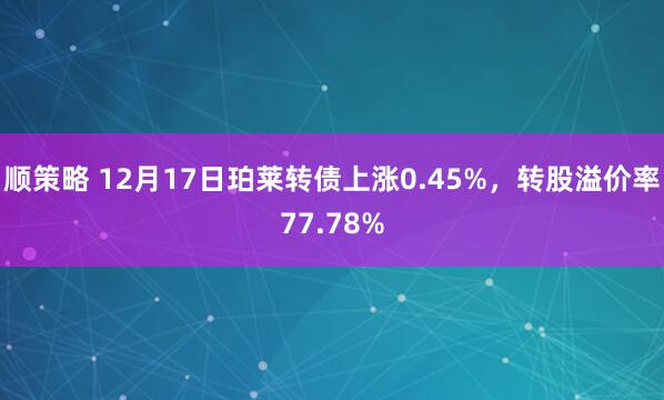 顺策略 12月17日珀莱转债上涨0.45%，转股溢价率77.78%