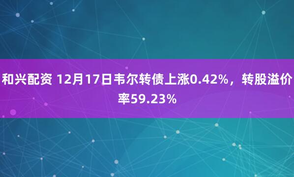 和兴配资 12月17日韦尔转债上涨0.42%，转股溢价率59.23%