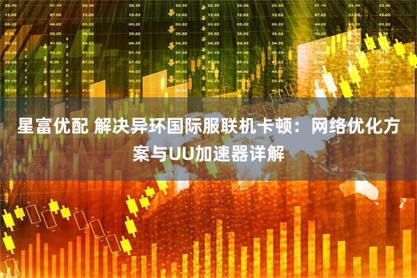 星富优配 解决异环国际服联机卡顿：网络优化方案与UU加速器详解