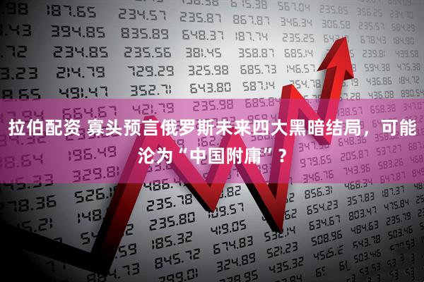 拉伯配资 寡头预言俄罗斯未来四大黑暗结局，可能沦为“中国附庸”？